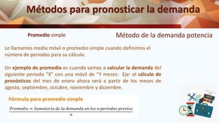 Métodos para pronosticar la demanda
Método de la demanda potencia
Promedio simple
Le llamamos media móvil o promedio simple cuando definimos el
número de periodos para su cálculo.
Un ejemplo de promedio es cuando vamos a calcular la demanda del
siguiente periodo “X” con una móvil de “Y meses: Eje: el cálculo de
pronósticos del mes de enero ahora será a partir de los meses de
agosto, septiembre, octubre, noviembre y diciembre.
 