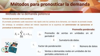 Métodos para pronosticar la demanda
Método de la demanda potencia
Promedio ponderado:
Formula de promedio móvil ponderado
El promedio ponderado suele reaccionar más rápido ante los cambios de la demanda, con relación al promedio simple.
Sin embargo, la verdadera utilidad del método dependerá de la experticia del administrador de operaciones al
pronosticar la demanda, como en todos.
Promedio de ventas en unidades en el
período t
Sumatoria de datos
Factor de ponderación
Ventas o demandas reales en unidades de los
períodos anteriores a t
Número de datos
 