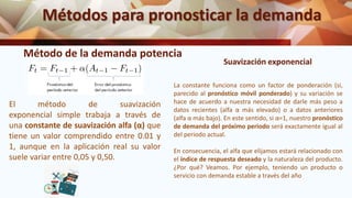 Métodos para pronosticar la demanda
Método de la demanda potencia
El método de suavización
exponencial simple trabaja a través de
una constante de suavización alfa (α) que
tiene un valor comprendido entre 0.01 y
1, aunque en la aplicación real su valor
suele variar entre 0,05 y 0,50.
La constante funciona como un factor de ponderación (si,
parecido al pronóstico móvil ponderado) y su variación se
hace de acuerdo a nuestra necesidad de darle más peso a
datos recientes (alfa α más elevado) o a datos anteriores
(alfa α más bajo). En este sentido, si α=1, nuestro pronóstico
de demanda del próximo periodo será exactamente igual al
del periodo actual.
En consecuencia, el alfa que elijamos estará relacionado con
el índice de respuesta deseado y la naturaleza del producto.
¿Por qué? Veamos. Por ejemplo, teniendo un producto o
servicio con demanda estable a través del año
Suavización exponencial
 