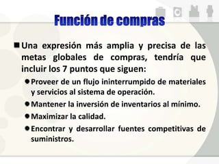 Una expresión más amplia y precisa de las
metas globales de compras, tendría que
incluir los 7 puntos que siguen:
Proveer de un flujo ininterrumpido de materiales
y servicios al sistema de operación.
Mantener la inversión de inventarios al mínimo.
Maximizar la calidad.
Encontrar y desarrollar fuentes competitivas de
suministros.
 