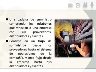 Una cadena de suministro
comprende los eslabones
que vinculan a una empresa
con sus proveedores,
distribuidores y clientes.
Consiste en un flujo de
suministros desde los
proveedores hasta el sistema
de operaciones de la
compañía, y otro flujo desde
la empresa hasta sus
distribuidores y clientes.
 