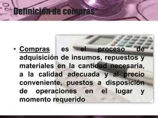 Definición de compras
• Compras es el proceso de
adquisición de insumos, repuestos y
materiales en la cantidad necesaria,
a la calidad adecuada y al precio
conveniente, puestos a disposición
de operaciones en el lugar y
momento requerido
 