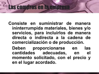 Las compras en la empresa
Consiste en suministrar de manera
ininterrumpida materiales, bienes y/o
servicios, para incluirlos de manera
directa o indirecta a la cadena de
comercialización o de producción.
Deben proporcionarse en las
cantidades adecuadas, en el
momento solicitado, con el precio y
en el lugar acordado.
 