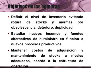 Objetivos de las compras
 Definir el nivel de inventario evitando
rotura de stocks y mermas por
obsolescencia, deterioro, duplicidad
 Estudiar nuevos insumos y fuentes
alternativas de suministro en función a
nuevos procesos productivos
 Mantener costos de adquisición y
mantenimiento de stocks a niveles
adecuados, acorde a la estructura de
operación
 