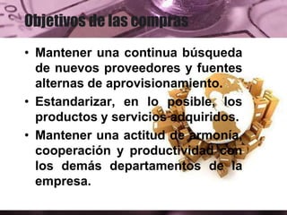 Objetivos de las compras
• Mantener una continua búsqueda
de nuevos proveedores y fuentes
alternas de aprovisionamiento.
• Estandarizar, en lo posible, los
productos y servicios adquiridos.
• Mantener una actitud de armonía,
cooperación y productividad con
los demás departamentos de la
empresa.
 
