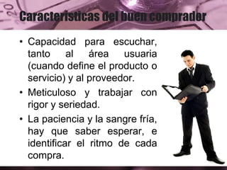 Características del buen comprador
• Capacidad para escuchar,
tanto al área usuaria
(cuando define el producto o
servicio) y al proveedor.
• Meticuloso y trabajar con
rigor y seriedad.
• La paciencia y la sangre fría,
hay que saber esperar, e
identificar el ritmo de cada
compra.
 