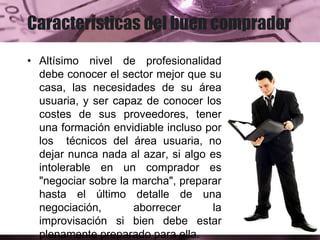 Características del buen comprador
• Altísimo nivel de profesionalidad
debe conocer el sector mejor que su
casa, las necesidades de su área
usuaria, y ser capaz de conocer los
costes de sus proveedores, tener
una formación envidiable incluso por
los técnicos del área usuaria, no
dejar nunca nada al azar, si algo es
intolerable en un comprador es
"negociar sobre la marcha", preparar
hasta el último detalle de una
negociación, aborrecer la
improvisación si bien debe estar
plenamente preparado para ella.
 
