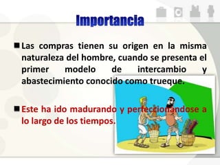 Las compras tienen su origen en la misma
naturaleza del hombre, cuando se presenta el
primer modelo de intercambio y
abastecimiento conocido como trueque.
Este ha ido madurando y perfeccionándose a
lo largo de los tiempos.
 