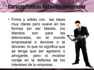 Características del buen comprador
• Firme y sólido con las ideas
muy claras pero suave en las
formas sin ser blando, los
blandos son para las
telenovelas, en el mundo
empresarial o devoras o te
devoran, lo que no significa que
se tenga que ser agresivo o
arrogante, pero si mostrar
coraje en la defensa de los
intereses de tu empresa.
 