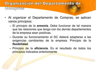 • Al organizar el Departamento de Compras, se aplican
varios principios:
– El principio de la armonía. Debe funcionar de tal manera
que las relaciones que tenga con los demás departamentos
de la empresa sean positivas.
– Durante su funcionamiento el DC deberá adaptarse a las
exigencias cambiantes de la empresa. Principio de la
flexibilidad.
– Principio de la eficiencia. Es el resultado de todos los
principios indicados anteriormente.
 
