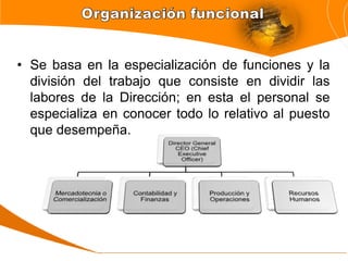• Se basa en la especialización de funciones y la
división del trabajo que consiste en dividir las
labores de la Dirección; en esta el personal se
especializa en conocer todo lo relativo al puesto
que desempeña.
 