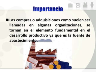 Las compras o adquisiciones como suelen ser
llamadas en algunas organizaciones, se
tornan en el elemento fundamental en el
desarrollo productivo ya que es la fuente de
abastecimiento.
 