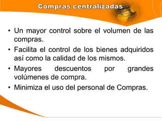 • Un mayor control sobre el volumen de las
compras.
• Facilita el control de los bienes adquiridos
así como la calidad de los mismos.
• Mayores descuentos por grandes
volúmenes de compra.
• Minimiza el uso del personal de Compras.
 