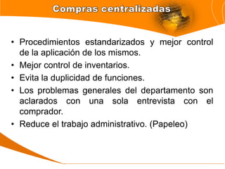 • Procedimientos estandarizados y mejor control
de la aplicación de los mismos.
• Mejor control de inventarios.
• Evita la duplicidad de funciones.
• Los problemas generales del departamento son
aclarados con una sola entrevista con el
comprador.
• Reduce el trabajo administrativo. (Papeleo)
 
