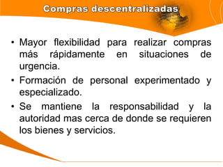 • Mayor flexibilidad para realizar compras
más rápidamente en situaciones de
urgencia.
• Formación de personal experimentado y
especializado.
• Se mantiene la responsabilidad y la
autoridad mas cerca de donde se requieren
los bienes y servicios.
 