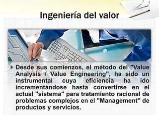Desde sus comienzos, el método del "Value
Analysis / Value Engineering", ha sido un
instrumental cuya eficiencia ha ido
incrementándose hasta convertirse en el
actual "sistema" para tratamiento racional de
problemas complejos en el "Management" de
productos y servicios.
 
