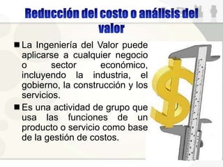 La Ingeniería del Valor puede
aplicarse a cualquier negocio
o sector económico,
incluyendo la industria, el
gobierno, la construcción y los
servicios.
Es una actividad de grupo que
usa las funciones de un
producto o servicio como base
de la gestión de costos.
 