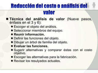 Técnica del análisis de valor (Nueve pasos,
énfasis en el 3 y 6):
Escoger el objeto del análisis.
Seleccionar miembros del equipo.
Reunir información.
Definir las funciones del objeto.
Dibujar un árbol de familia del objeto.
Evaluar las funciones.
Sugerir alternativas y comparar éstas con el costo
objetivo.
Escoger las alternativas para la fabricación.
Revisar los resulyados actuales.
 