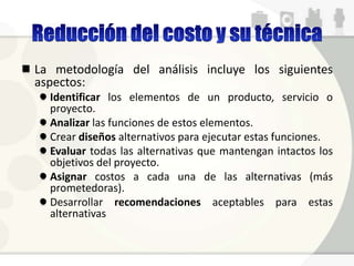 La metodología del análisis incluye los siguientes
aspectos:
Identificar los elementos de un producto, servicio o
proyecto.
Analizar las funciones de estos elementos.
Crear diseños alternativos para ejecutar estas funciones.
Evaluar todas las alternativas que mantengan intactos los
objetivos del proyecto.
Asignar costos a cada una de las alternativas (más
prometedoras).
Desarrollar recomendaciones aceptables para estas
alternativas
 