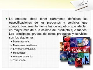 La empresa debe tener claramente definidas las
especificaciones de los productos y servicios que
compra, fundamentalmente las de aquellos que afectan
en mayor medida a la calidad del producto que fabrica.
Los principales grupos de estos productos y servicios
son los siguientes.
Materia prima.
Materiales auxiliares.
Envase y embalaje.
Repuestos.
Almacenamiento.
Transporte.
 