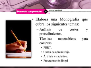 • Elabora una Monografía que
cubra los siguientes temas:
– Análisis de costos y
procedimientos.
– Técnicas matemáticas para
compras.
• PERT.
• Curva de aprendizaje.
• Análisis estadístico.
• Programación lineal
 