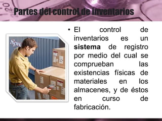 Partes del control de inventarios
• El control de
inventarios es un
sistema de registro
por medio del cual se
comprueban las
existencias físicas de
materiales en los
almacenes, y de éstos
en curso de
fabricación.
 