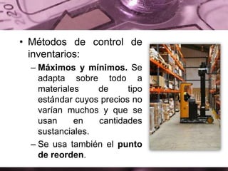• Métodos de control de
inventarios:
– Máximos y mínimos. Se
adapta sobre todo a
materiales de tipo
estándar cuyos precios no
varían muchos y que se
usan en cantidades
sustanciales.
– Se usa también el punto
de reorden.
 