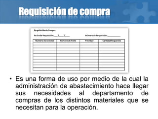 Requisición de compra
• Es una forma de uso por medio de la cual la
administración de abastecimiento hace llegar
sus necesidades al departamento de
compras de los distintos materiales que se
necesitan para la operación.
 