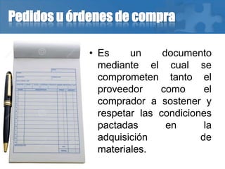 Pedidos u órdenes de compra
• Es un documento
mediante el cual se
comprometen tanto el
proveedor como el
comprador a sostener y
respetar las condiciones
pactadas en la
adquisición de
materiales.
 