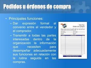 Pedidos u órdenes de compra
• Principales funciones:
– Dar expresión formal al
convenio entre el vendedor y
el comprador.
– Transmitir a todas las partes
interesadas dentro de la
organización la información
que necesiten para
desempeñar adecuadamente
sus funciones en relación con
la rutina seguida en las
compras.
 