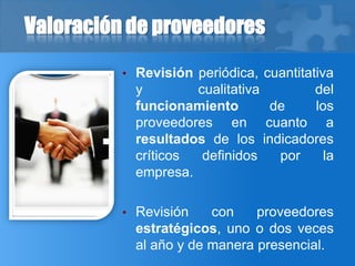 Valoración de proveedores
• Revisión periódica, cuantitativa
y cualitativa del
funcionamiento de los
proveedores en cuanto a
resultados de los indicadores
críticos definidos por la
empresa.
• Revisión con proveedores
estratégicos, uno o dos veces
al año y de manera presencial.
 