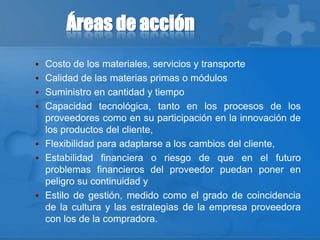 Áreas de acción
 Costo de los materiales, servicios y transporte
 Calidad de las materias primas o módulos
 Suministro en cantidad y tiempo
 Capacidad tecnológica, tanto en los procesos de los
proveedores como en su participación en la innovación de
los productos del cliente,
 Flexibilidad para adaptarse a los cambios del cliente,
 Estabilidad financiera o riesgo de que en el futuro
problemas financieros del proveedor puedan poner en
peligro su continuidad y
 Estilo de gestión, medido como el grado de coincidencia
de la cultura y las estrategias de la empresa proveedora
con los de la compradora.
 
