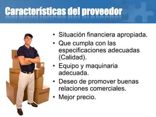 Características del proveedor
• Situación financiera apropiada.
• Que cumpla con las
especificaciones adecuadas
(Calidad).
• Equipo y maquinaria
adecuada.
• Deseo de promover buenas
relaciones comerciales.
• Mejor precio.
 