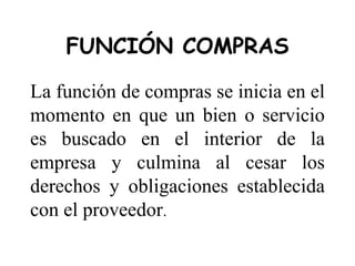 FUNCIÓN COMPRAS
La función de compras se inicia en el
momento en que un bien o servicio
es buscado en el interior de la
empresa y culmina al cesar los
derechos y obligaciones establecida
con el proveedor.
 