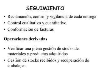 SEGUIMIENTO
• Reclamación, control y vigilancia de cada entrega
• Control cualitativo y cuantitativo
• Conformación de facturas
Operaciones derivadas
• Verificar una plena gestión de stocks de
materiales y productos adquiridos
• Gestión de stocks recibidos y recuperación de
embalajes.
 