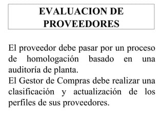 EVALUACION DE
PROVEEDORES
El proveedor debe pasar por un proceso
de homologación basado en una
auditoría de planta.
El Gestor de Compras debe realizar una
clasificación y actualización de los
perfiles de sus proveedores.
 