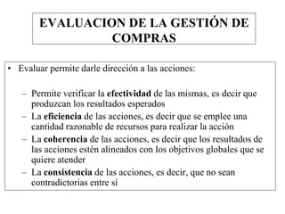 EVALUACION DE LA GESTIÓN DE
COMPRAS
• Evaluar permite darle dirección a las acciones:
– Permite verificar la efectividad de las mismas, es decir que
produzcan los resultados esperados
– La eficiencia de las acciones, es decir que se emplee una
cantidad razonable de recursos para realizar la acción
– La coherencia de las acciones, es decir que los resultados de
las acciones estén alineados con los objetivos globales que se
quiere atender
– La consistencia de las acciones, es decir, que no sean
contradictorias entre sí
 