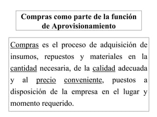 Compras es el proceso de adquisición de
insumos, repuestos y materiales en la
cantidad necesaria, de la calidad adecuada
y al precio conveniente, puestos a
disposición de la empresa en el lugar y
momento requerido.
Compras como parte de la función
de Aprovisionamiento
 