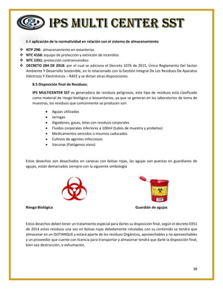 38
8.4 aplicación de la normatividad en relación con el sistema de almacenamiento
❖ NTP 298: almacenamiento en estanterías
❖ NTC 4166: equipo de protección y extinción de incendios
❖ NTC 1931: protección contraincendios
❖ DECRETO 284 DE 2018: por el cual se adiciona el Decreto 1076 de 2015, Único Reglamento Del Sector
Ambiente Y Desarrollo Sostenible, en lo relacionado con la Gestión Integral De Los Residuos De Aparatos
Eléctricos Y Electrónicos – RAEE y se dictan otras disposiciones
8.5 Disposición final de Residuos:
IPS MULTICENTER SST es generadora de residuos peligrosos, este tipo de residuos está clasificado
como material de riesgo biológico o biosanitarios, ya que se generan en los laboratorios de toma de
muestras, los residuos que comúnmente se producen son:
• Agujas utilizadas
• Jeringas
• Algodones, gasas, telas con residuos corporales
• Fluidos corporales inferiores a 100ml (tubos de muestra y probetas)
• Medicamentos vencidos o insumos caducados
• Cultivos de agentes infecciosos
• Vacunas (Patógenos vivos)
Estos desechos son desechados en canecas con bolsas rojas, las agujas son puestas en guardianes de
agujas, están demarcados siempre con la siguiente simbología
Riesgo Biológico Guardián de agujas
Estos desechos deben tener un tratamiento especial para darles su disposición final, según el decreto 0351
de 2014 estos residuos una vez en bolsas rojas debidamente rotuladas con su contenido se tendrá que
almacenar en un ISOTANQUE y estará aparte de los residuos Orgánicos, aprovechables y no aprovechables
y un proveedor que cuente con licencia para transportar y almacenar tendrá que darle la disposición final,
bien sea destrucción, o exhumación.
 