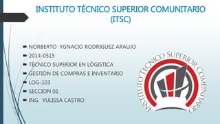 INSTITUTO TÉCNICO SUPERIOR COMUNITARIO
(ITSC)
 NORBERTO YGNACIO RODRIGUEZ ARAUJO
 2014-0515
 TÉCNICO SUPERIOR EN LÓGISTICA
 GESTIÓN DE COMPRAS E INVENTARIO
 LOG-103
 SECCION 01
 ING. YULISSA CASTRO
 
