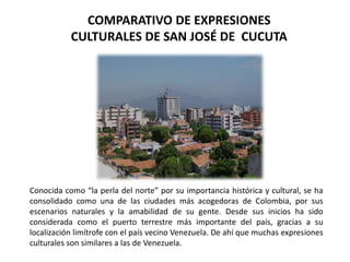 COMPARATIVO DE EXPRESIONES 
CULTURALES DE SAN JOSÉ DE CUCUTA 
Conocida como “la perla del norte” por su importancia histórica y cultural, se ha 
consolidado como una de las ciudades más acogedoras de Colombia, por sus 
escenarios naturales y la amabilidad de su gente. Desde sus inicios ha sido 
considerada como el puerto terrestre más importante del país, gracias a su 
localización limítrofe con el país vecino Venezuela. De ahí que muchas expresiones 
culturales son similares a las de Venezuela. 
 