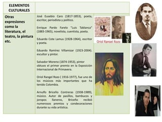 ELEMENTOS 
CULTURALES 
Otras 
expresiones 
como la 
literatura, el 
teatro, la pintura 
etc. 
José Eusebio Caro (1817-1853), poeta, 
escritor, periodista y político. 
Enrique Pardo Farelo "Luis Tablanca" 
(1883-1965), novelista, cuentista, poeta. 
Eduardo Cote Lamus (1928-1964), escritor 
y poeta. 
Eduardo Ramírez Villamizar (1923-2004). 
escultor y pintor. 
Salvador Moreno (1874-1953), pintor 
obtuvo el primer premio en la Exposición 
Internacional de Primavera. 
Oriol Rangel Rozo ( 1916-1977), fue uno de 
los músicos más importantes que ha 
tenido Colombia. 
Arnulfo Briceño Contreras (1938-1989), 
músico. Autor de pasillos, bambucos y 
joropos llaneros, Briceño recibió 
numerosos premios y condecoraciones 
durante su vida artística. 
