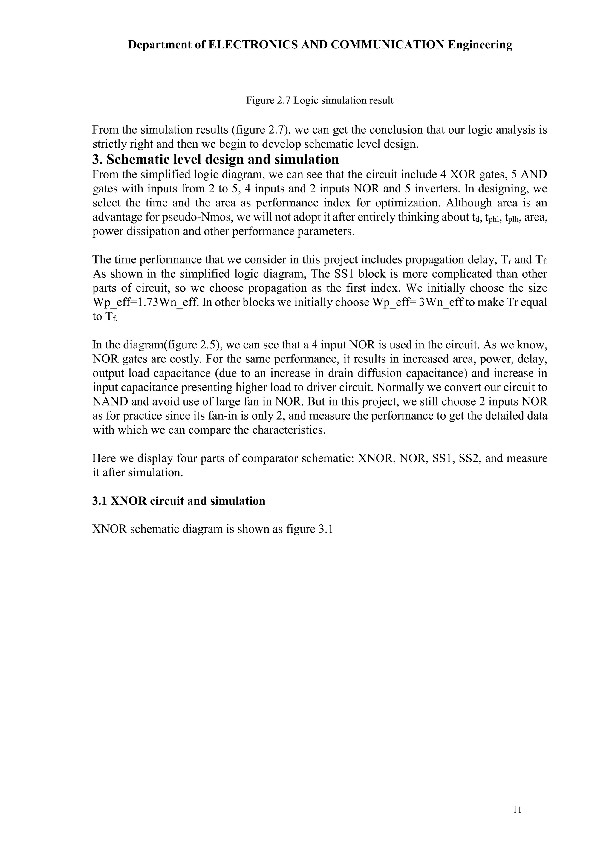 Department of ELECTRONICS AND COMMUNICATION Engineering
11
Figure 2.7 Logic simulation result
From the simulation results (figure 2.7), we can get the conclusion that our logic analysis is
strictly right and then we begin to develop schematic level design.
3. Schematic level design and simulation
From the simplified logic diagram, we can see that the circuit include 4 XOR gates, 5 AND
gates with inputs from 2 to 5, 4 inputs and 2 inputs NOR and 5 inverters. In designing, we
select the time and the area as performance index for optimization. Although area is an
advantage for pseudo-Nmos, we will not adopt it after entirely thinking about td, tphl, tplh, area,
power dissipation and other performance parameters.
The time performance that we consider in this project includes propagation delay, Tr and Tf.
As shown in the simplified logic diagram, The SS1 block is more complicated than other
parts of circuit, so we choose propagation as the first index. We initially choose the size
Wp_eff=1.73Wn_eff. In other blocks we initially choose Wp_eff= 3Wn_eff to make Tr equal
to Tf.
In the diagram(figure 2.5), we can see that a 4 input NOR is used in the circuit. As we know,
NOR gates are costly. For the same performance, it results in increased area, power, delay,
output load capacitance (due to an increase in drain diffusion capacitance) and increase in
input capacitance presenting higher load to driver circuit. Normally we convert our circuit to
NAND and avoid use of large fan in NOR. But in this project, we still choose 2 inputs NOR
as for practice since its fan-in is only 2, and measure the performance to get the detailed data
with which we can compare the characteristics.
Here we display four parts of comparator schematic: XNOR, NOR, SS1, SS2, and measure
it after simulation.
3.1 XNOR circuit and simulation
XNOR schematic diagram is shown as figure 3.1
 