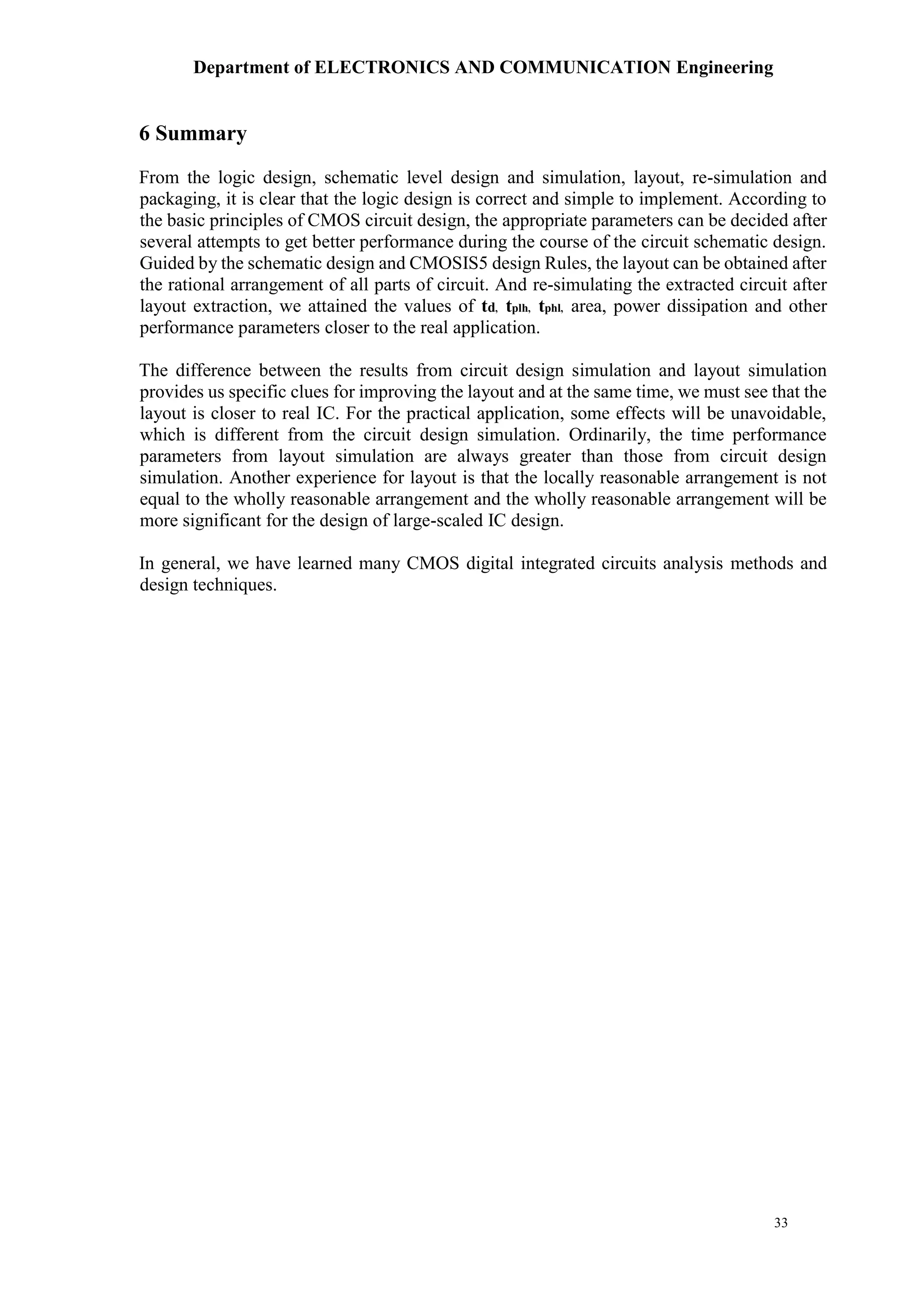 Department of ELECTRONICS AND COMMUNICATION Engineering
33
6 Summary
From the logic design, schematic level design and simulation, layout, re-simulation and
packaging, it is clear that the logic design is correct and simple to implement. According to
the basic principles of CMOS circuit design, the appropriate parameters can be decided after
several attempts to get better performance during the course of the circuit schematic design.
Guided by the schematic design and CMOSIS5 design Rules, the layout can be obtained after
the rational arrangement of all parts of circuit. And re-simulating the extracted circuit after
layout extraction, we attained the values of td, tplh, tphl, area, power dissipation and other
performance parameters closer to the real application.
The difference between the results from circuit design simulation and layout simulation
provides us specific clues for improving the layout and at the same time, we must see that the
layout is closer to real IC. For the practical application, some effects will be unavoidable,
which is different from the circuit design simulation. Ordinarily, the time performance
parameters from layout simulation are always greater than those from circuit design
simulation. Another experience for layout is that the locally reasonable arrangement is not
equal to the wholly reasonable arrangement and the wholly reasonable arrangement will be
more significant for the design of large-scaled IC design.
In general, we have learned many CMOS digital integrated circuits analysis methods and
design techniques.
 