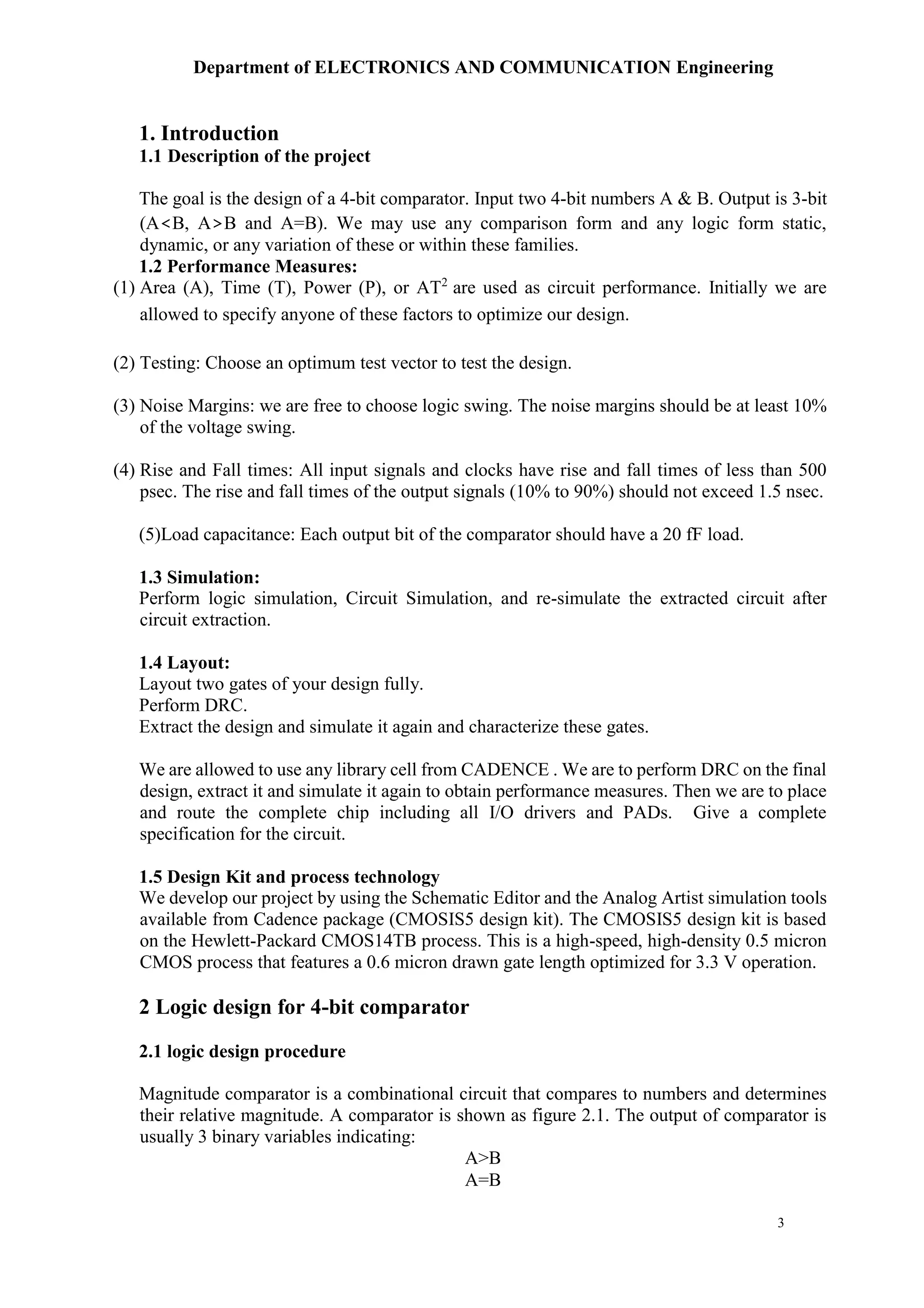 Department of ELECTRONICS AND COMMUNICATION Engineering
3
1. Introduction
1.1 Description of the project
The goal is the design of a 4-bit comparator. Input two 4-bit numbers A & B. Output is 3-bit
(A<B, A>B and A=B). We may use any comparison form and any logic form static,
dynamic, or any variation of these or within these families.
1.2 Performance Measures:
(1) Area (A), Time (T), Power (P), or AT2
are used as circuit performance. Initially we are
allowed to specify anyone of these factors to optimize our design.
(2) Testing: Choose an optimum test vector to test the design.
(3) Noise Margins: we are free to choose logic swing. The noise margins should be at least 10%
of the voltage swing.
(4) Rise and Fall times: All input signals and clocks have rise and fall times of less than 500
psec. The rise and fall times of the output signals (10% to 90%) should not exceed 1.5 nsec.
(5)Load capacitance: Each output bit of the comparator should have a 20 fF load.
1.3 Simulation:
Perform logic simulation, Circuit Simulation, and re-simulate the extracted circuit after
circuit extraction.
1.4 Layout:
Layout two gates of your design fully.
Perform DRC.
Extract the design and simulate it again and characterize these gates.
We are allowed to use any library cell from CADENCE . We are to perform DRC on the final
design, extract it and simulate it again to obtain performance measures. Then we are to place
and route the complete chip including all I/O drivers and PADs. Give a complete
specification for the circuit.
1.5 Design Kit and process technology
We develop our project by using the Schematic Editor and the Analog Artist simulation tools
available from Cadence package (CMOSIS5 design kit). The CMOSIS5 design kit is based
on the Hewlett-Packard CMOS14TB process. This is a high-speed, high-density 0.5 micron
CMOS process that features a 0.6 micron drawn gate length optimized for 3.3 V operation.
2 Logic design for 4-bit comparator
2.1 logic design procedure
Magnitude comparator is a combinational circuit that compares to numbers and determines
their relative magnitude. A comparator is shown as figure 2.1. The output of comparator is
usually 3 binary variables indicating:
A>B
A=B
 