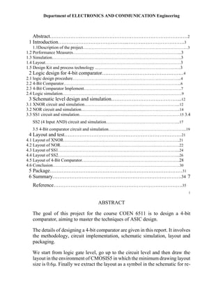 Department of ELECTRONICS AND COMMUNICATION Engineering
Abstract………………………………………………………………………2
1 Introduction…………………………………..…………………………….3
1.1Description of the project………………………………………………………………3
1.2 Performance Measures………………………………………………………………...3
1.3 Simulation……………………………………………………………………………..3
1.4 Layout…………………………………………………………………………………3
1.5 Design Kit and process technology ..…………………………………………………3
2 Logic design for 4-bit comparator…………………………………………4
2.1 logic design procedure………………………………………………………………...4
2.2 4-Bit Comparator……………………………………………………………………...6
2.3 4-Bit Comparator Implement………………………………………………………….7
2.4 Logic simulation……………………………………………………………………….9
3 Schematic level design and simulation…………………………………...12
3.1 XNOR circuit and simulation………………………………………………………...12
3.2 NOR circuit and simulation…………………………………………………………..14
3.3 SS1 circuit and simulation……………………………………………………………15 3.4
SS2 (4 Input AND) circuit and simulation…………………………………………...17
3.5 4-Bit comparator circuit and simulation……………………………………………...19
4 Layout and test……………………………………………………………21
4.1 Layout of XNOR……………………………………………………………………..21
4.2 Layout of NOR……………………………………………………………………….22
4.3 Layout of SS1………………………………………………………………………...24
4.4 Layout of SS2………………………………………………………………………...26
4.5 Layout of 4-Bit Comparator………………………………………………………….28
4.6 Conclusion……………………………………………………………………………30
5 Package……………………………………………………………………31
6 Summary………………………………………………………………….34 7
Reference………………………………………………………………….35
1
ABSTRACT
The goal of this project for the course COEN 6511 is to design a 4-bit
comparator, aiming to master the techniques of ASIC design.
The details of designing a 4-bit comparator are given in this report. It involves
the methodology, circuit implementation, schematic simulation, layout and
packaging.
We start from logic gate level, go up to the circuit level and then draw the
layout in the environment of CMOSIS5 in which the minimum drawing layout
size is 0.6μ. Finally we extract the layout as a symbol in the schematic for re-
 