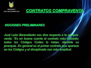 CONTRATOS COMPRAVENTA
NOCIONES PRELIMINARES
José León Barandiarán nos dice respecto a la compra-
venta: “Es en buena cuenta el contrato más utilizado;
todos los Códigos Civiles lo tratan, dándole su
jerarquía. En general es el primer contrato que aparece
en los Códigos y el disciplinado con más amplitud.
 