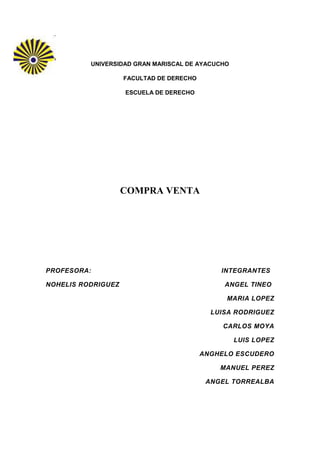 UNIVERSIDAD GRAN MARISCAL DE AYACUCHO

                    FACULTAD DE DERECHO

                    ESCUELA DE DERECHO




                    COMPRA VENTA




PROFESORA:                                    INTEGRANTES

NOHELIS RODRIGUEZ                              ANGEL TINEO

                                               MARIA LOPEZ

                                            LUISA RODRIGUEZ

                                               CARLOS MOYA

                                                  LUIS LOPEZ

                                          ANGHELO ESCUDERO

                                              MANUEL PEREZ

                                           ANGEL TORREALBA
 