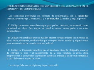 OBLIGACIONES ESENCIALES DEL VENDEDOR Y DEL COMPRADOR EN EL
CONTRATO DE COMPRAVENTA
• Los elementos personales del contrato de compraventa son el vendedor

(persona que entrega la mercancía) y el comprador (la recibe y paga el precio).

• El Código de comercio establece que para poder contratar, es necesario tener

capacidad de obrar (ser mayor de edad o menor emancipado y no estar
incapacitado).

• El Código civil establece que no pueden prestar consentimiento los menores de

edad, locos, dementes, sordomudos que no sepan leer ni escribir y algunas otras
personas en virtud de una declaración judicial.
• El Código de Comercio establece que el Vendedor tiene la obligación esencial

de entregar la cosa y el saneamiento de la cosa vendida, es decir, debe
proporcionar al comprador la posesión pacífica y tranquila de la cosa comprada,
la cual debe estar exenta de vicios.
• La entrega debe ser en el plazo y lugar convenido.

 