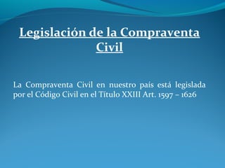 Legislación de la Compraventa
Civil
La Compraventa Civil en nuestro país está legislada
por el Código Civil en el Título XXIII Art. 1597 – 1626

 